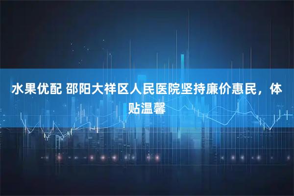 水果优配 邵阳大祥区人民医院坚持廉价惠民，体贴温馨