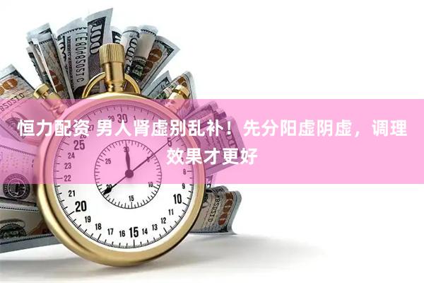 恒力配资 男人肾虚别乱补！先分阳虚阴虚，调理效果才更好