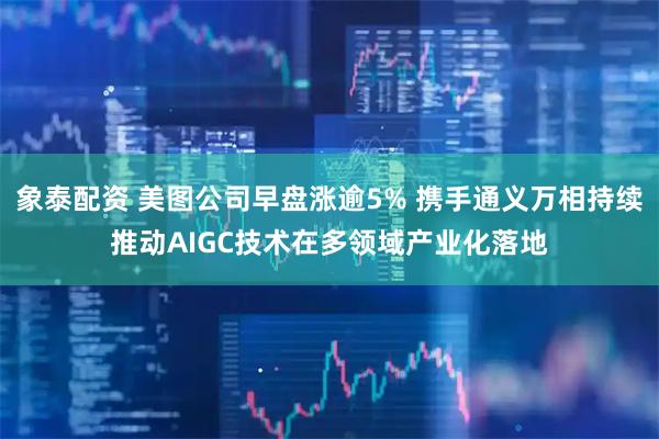 象泰配资 美图公司早盘涨逾5% 携手通义万相持续推动AIGC技术在多领域产业化落地