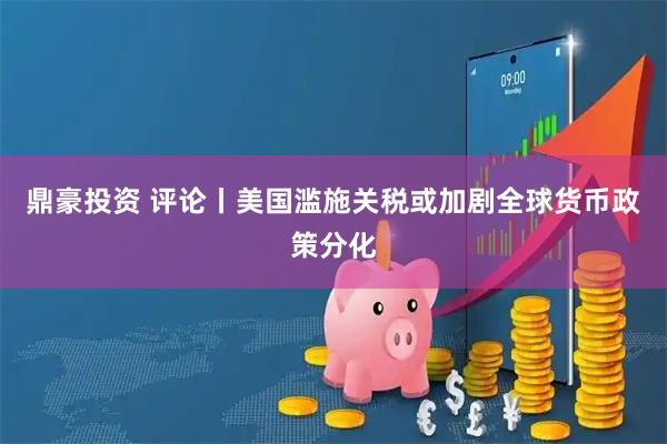 鼎豪投资 评论丨美国滥施关税或加剧全球货币政策分化