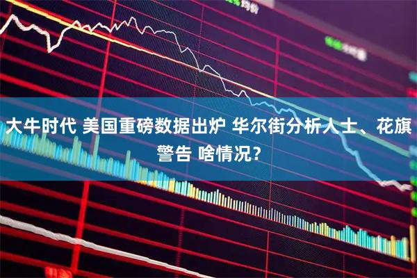 大牛时代 美国重磅数据出炉 华尔街分析人士、花旗警告 啥情况？