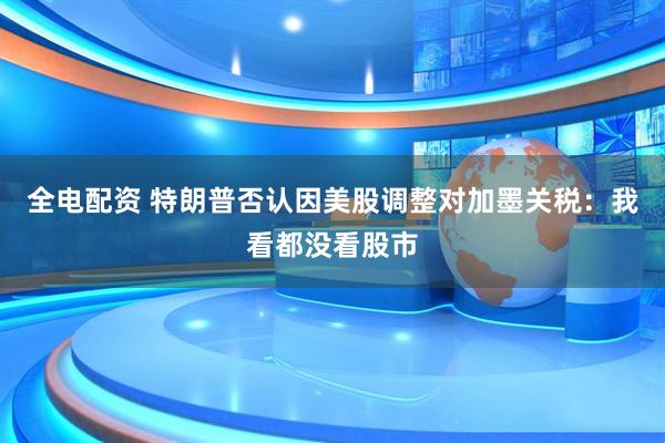 全电配资 特朗普否认因美股调整对加墨关税：我看都没看股市