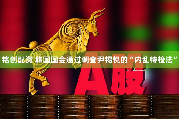 铭创配资 韩国国会通过调查尹锡悦的“内乱特检法”