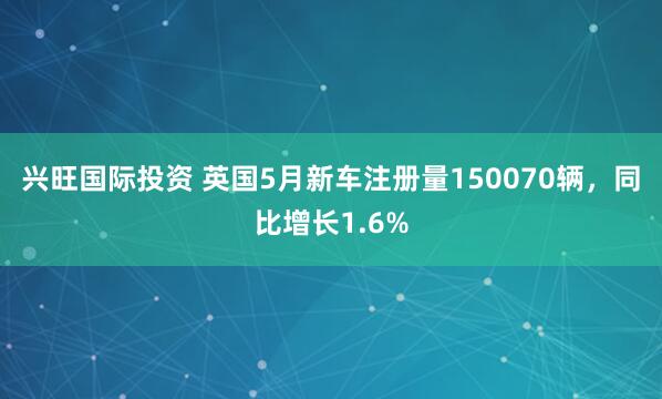兴旺国际投资 英国5月新车注册量150070辆，同比增长1.6%