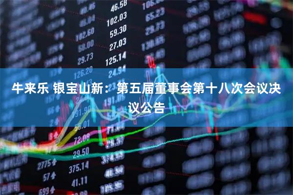 牛来乐 银宝山新：第五届董事会第十八次会议决议公告