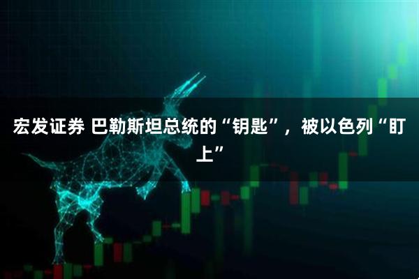 宏发证券 巴勒斯坦总统的“钥匙”，被以色列“盯上”