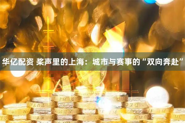 华亿配资 桨声里的上海：城市与赛事的“双向奔赴”