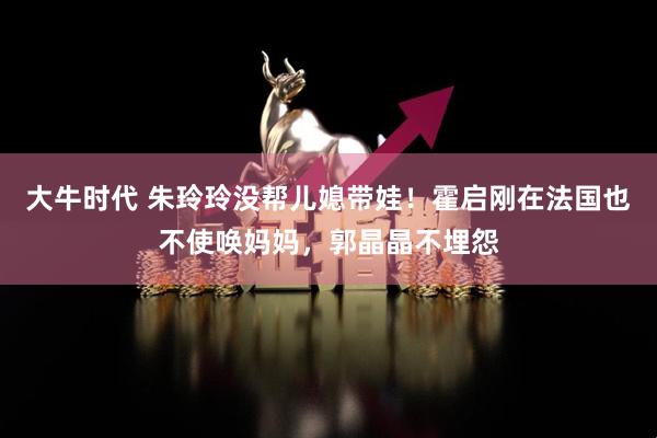 大牛时代 朱玲玲没帮儿媳带娃！霍启刚在法国也不使唤妈妈，郭晶晶不埋怨