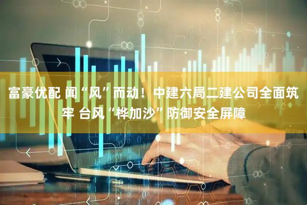 富豪优配 闻“风”而动！中建六局二建公司全面筑牢 台风“桦加沙”防御安全屏障