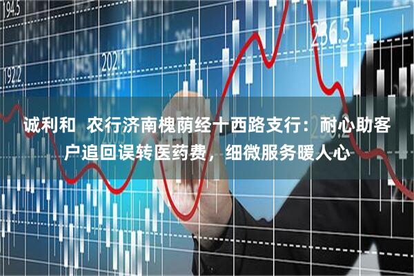 诚利和  农行济南槐荫经十西路支行：耐心助客户追回误转医药费，细微服务暖人心