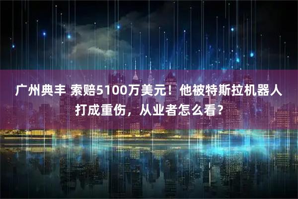 广州典丰 索赔5100万美元！他被特斯拉机器人打成重伤，从业者怎么看？
