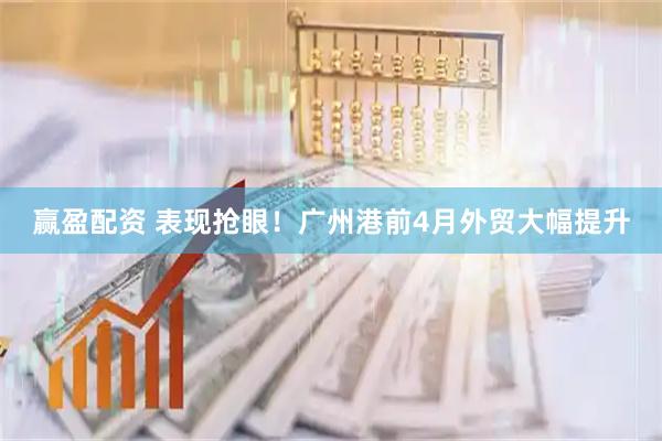赢盈配资 表现抢眼！广州港前4月外贸大幅提升
