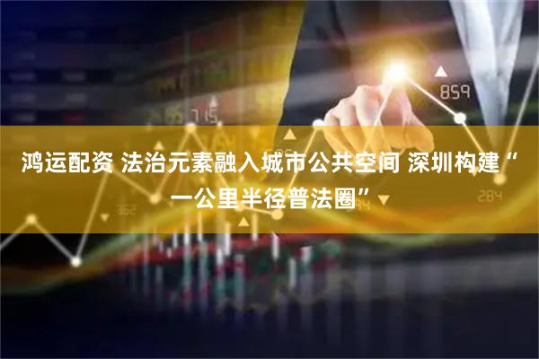 鸿运配资 法治元素融入城市公共空间 深圳构建“一公里半径普法圈”