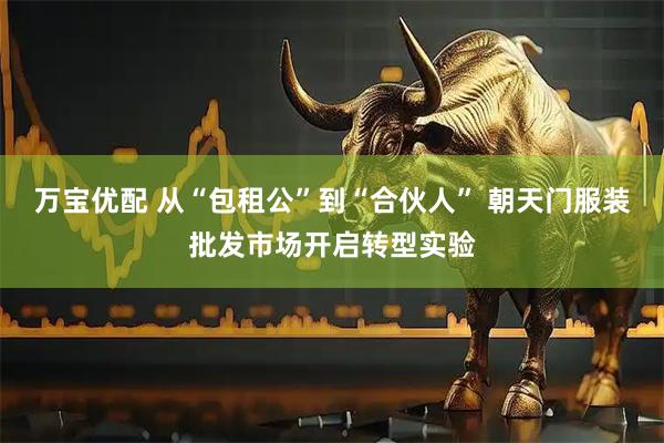 万宝优配 从“包租公”到“合伙人” 朝天门服装批发市场开启转型实验