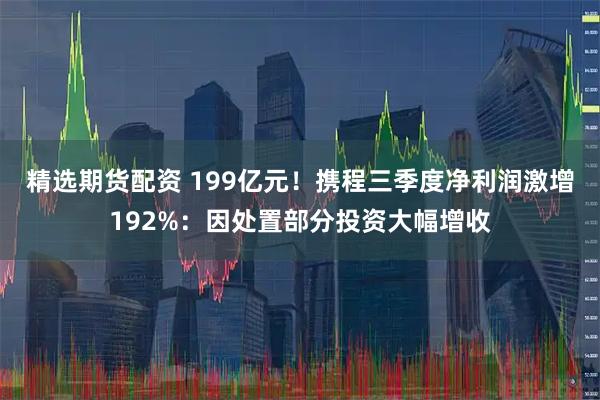 精选期货配资 199亿元！携程三季度净利润激增192%：因处置部分投资大幅增收