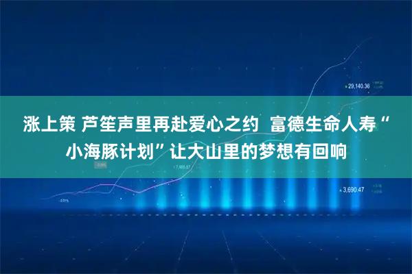 涨上策 芦笙声里再赴爱心之约  富德生命人寿“小海豚计划”让大山里的梦想有回响