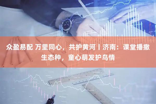 众盈易配 万里同心，共护黄河丨济南：课堂播撒生态种，童心萌发护鸟情