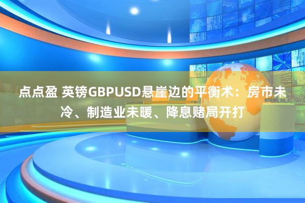 点点盈 英镑GBPUSD悬崖边的平衡术：房市未冷、制造业未暖、降息赌局开打