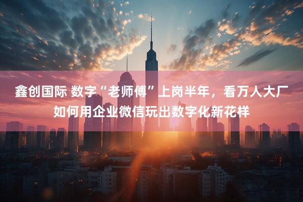 鑫创国际 数字“老师傅”上岗半年，看万人大厂如何用企业微信玩出数字化新花样
