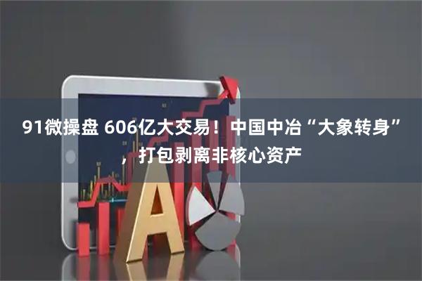 91微操盘 606亿大交易！中国中冶“大象转身”，打包剥离非核心资产