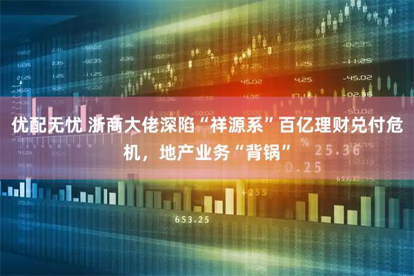 优配无忧 浙商大佬深陷“祥源系”百亿理财兑付危机，地产业务“背锅”