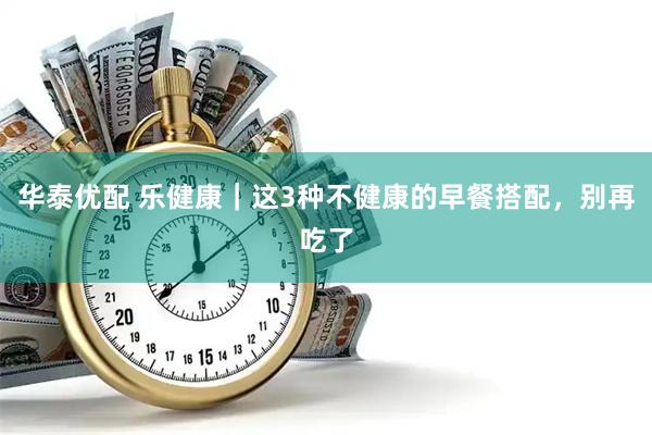 华泰优配 乐健康｜这3种不健康的早餐搭配，别再吃了