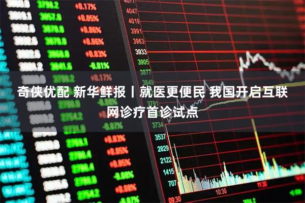 奇侠优配 新华鲜报丨就医更便民 我国开启互联网诊疗首诊试点