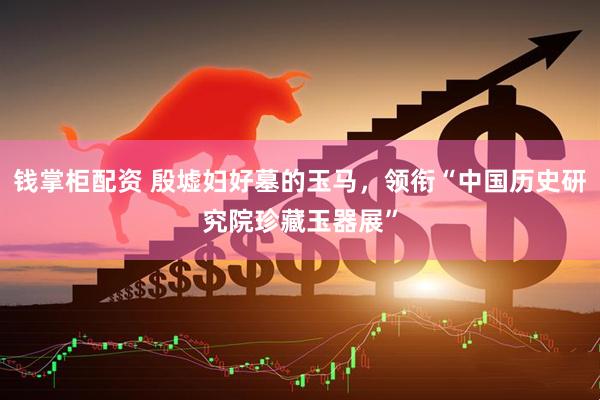 钱掌柜配资 殷墟妇好墓的玉马，领衔“中国历史研究院珍藏玉器展”