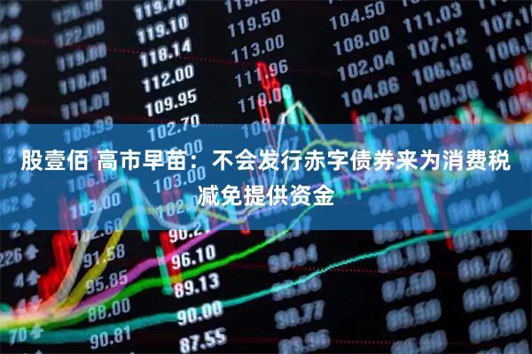 股壹佰 高市早苗：不会发行赤字债券来为消费税减免提供资金