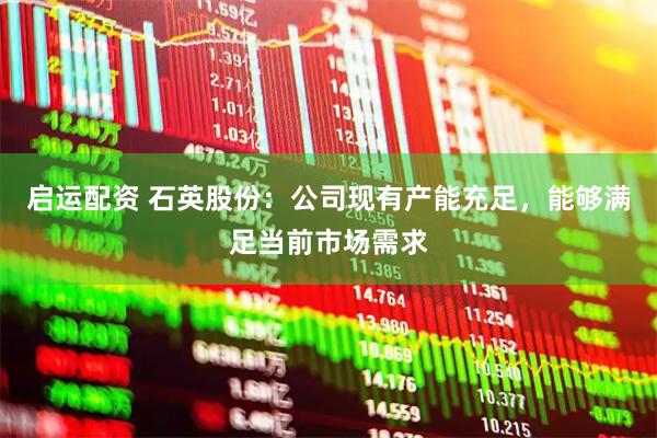 启运配资 石英股份：公司现有产能充足，能够满足当前市场需求