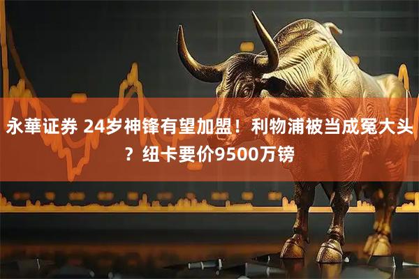 永華证券 24岁神锋有望加盟！利物浦被当成冤大头？纽卡要价9500万镑
