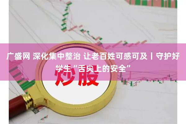 广盛网 深化集中整治 让老百姓可感可及丨守护好学生“舌尖上的安全”