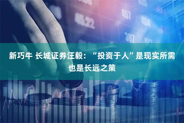 新巧牛 长城证券汪毅：“投资于人”是现实所需也是长远之策