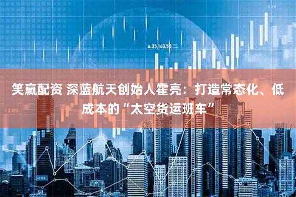 笑赢配资 深蓝航天创始人霍亮：打造常态化、低成本的“太空货运班车”