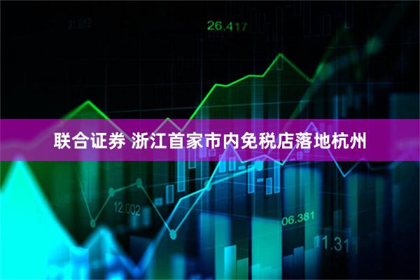 联合证券 浙江首家市内免税店落地杭州