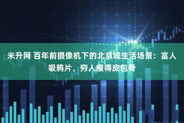 米升网 百年前摄像机下的北京城生活场景：富人吸鸦片，穷人瘦得皮包骨
