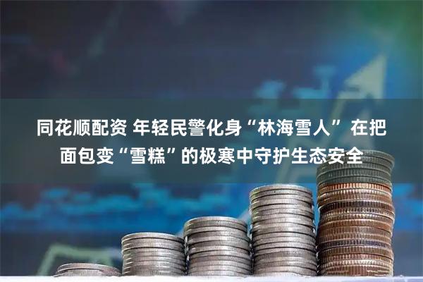 同花顺配资 年轻民警化身“林海雪人” 在把面包变“雪糕”的极寒中守护生态安全