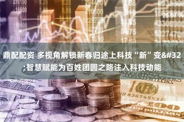 鼎配配资 多视角解锁新春归途上科技“新”变 智慧赋能为百姓团圆之路注入科技动能