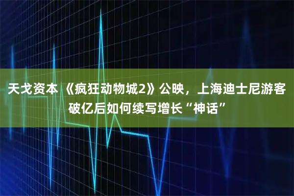 天戈资本 《疯狂动物城2》公映，上海迪士尼游客破亿后如何续写增长“神话”