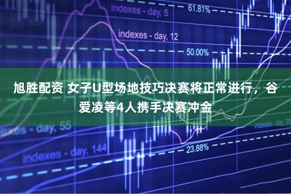 旭胜配资 女子U型场地技巧决赛将正常进行，谷爱凌等4人携手决赛冲金