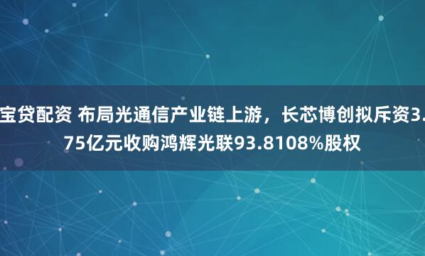 宝贷配资 布局光通信产业链上游，长芯博创拟斥资3.75亿元收购鸿辉光联93.8108%股权