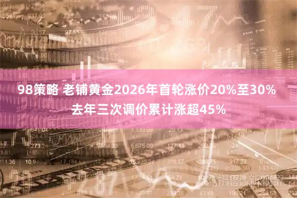 98策略 老铺黄金2026年首轮涨价20%至30% 去年三次调价累计涨超45%
