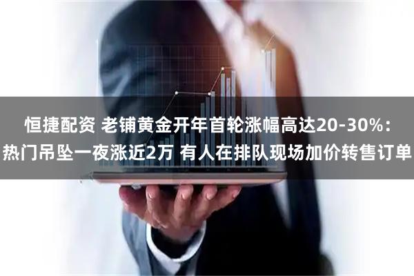 恒捷配资 老铺黄金开年首轮涨幅高达20-30%：热门吊坠一夜涨近2万 有人在排队现场加价转售订单