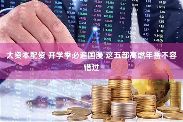 大资本配资 开学季必追国漫 这五部高燃年番不容错过