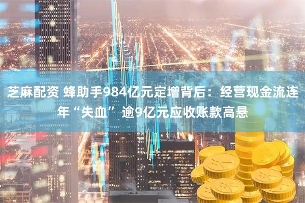 芝麻配资 蜂助手984亿元定增背后：经营现金流连年“失血” 逾9亿元应收账款高悬