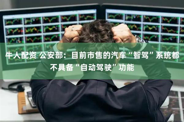 牛人配资 公安部：目前市售的汽车“智驾”系统都不具备“自动驾驶”功能