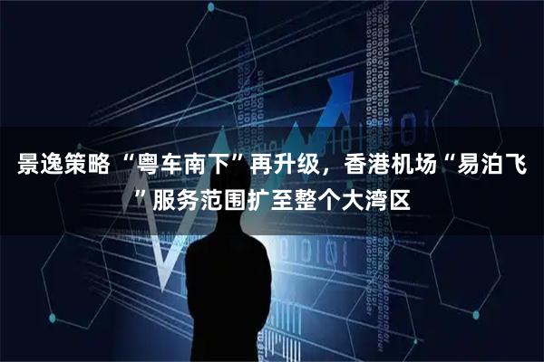 景逸策略 “粤车南下”再升级，香港机场“易泊飞”服务范围扩至整个大湾区